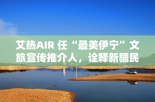 艾热AIR 任“最美伊宁”文旅宣传推介人，诠释新疆民族文化之美