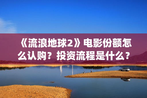 《流浪地球2》电影份额怎么认购？投资流程是什么？(流浪地球2 电影)