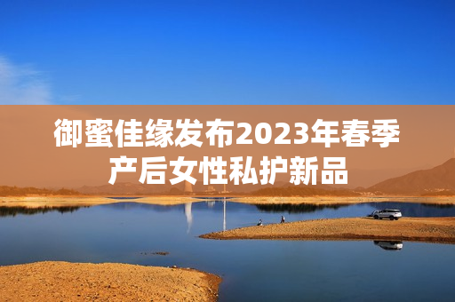 御蜜佳缘发布2023年春季产后女性私护新品
