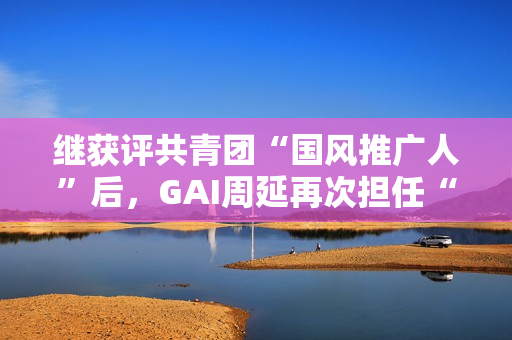 继获评共青团“国风推广人”后，GAI周延再次担任“全民推荐官”