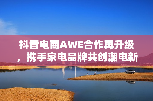 抖音电商AWE合作再升级，携手家电品牌共创潮电新生活