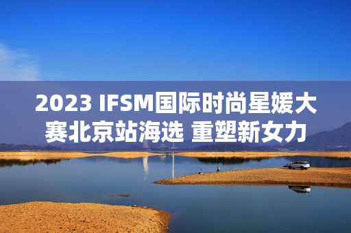 2023 IFSM国际时尚星媛大赛北京站海选 重塑新女力定义
