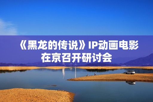 《黑龙的传说》IP动画电影在京召开研讨会