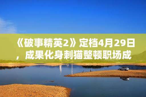 《破事精英2》定档4月29日，成果化身刺猫整顿职场成打工人嘴替