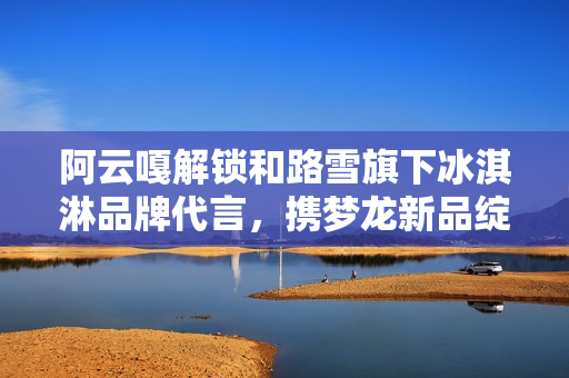 阿云嘎解锁和路雪旗下冰淇淋品牌代言，携梦龙新品绽放欢愉体验