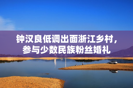 钟汉良低调出面浙江乡村，参与少数民族粉丝婚礼