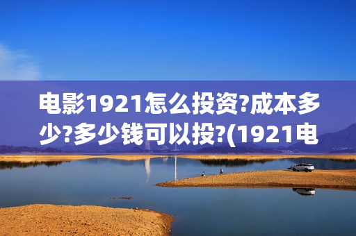 电影1921怎么投资?成本多少?多少钱可以投?(1921电影免费连接)