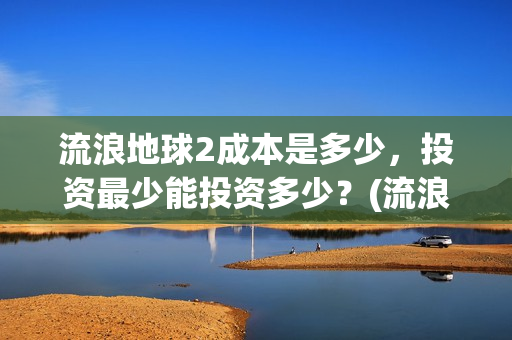 流浪地球2成本是多少，投资最少能投资多少？(流浪地球2出品公司)