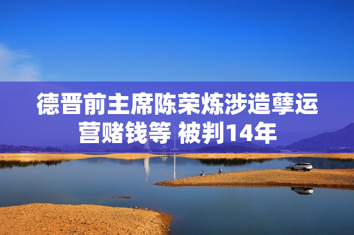 德晋前主席陈荣炼涉造孽运营赌钱等 被判14年