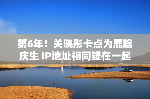 第6年！关晓彤卡点为鹿晗庆生 IP地址相同疑在一起