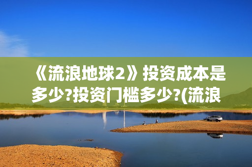 《流浪地球2》投资成本是多少?投资门槛多少?(流浪地球2免费观看完整视频高清)