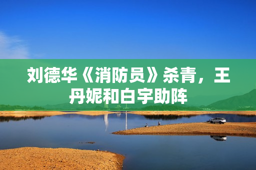 刘德华《消防员》杀青，王丹妮和白宇助阵