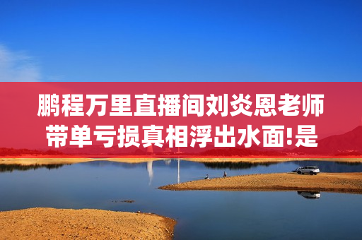 鹏程万里直播间刘炎恩老师带单亏损真相浮出水面!是有意为之?(快手鹏程万里)