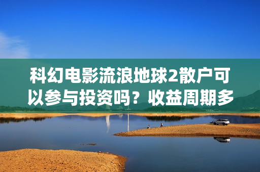 科幻电影流浪地球2散户可以参与投资吗？收益周期多久？值得参与吗？(科幻电影流浪地球故事情节跌宕起伏)