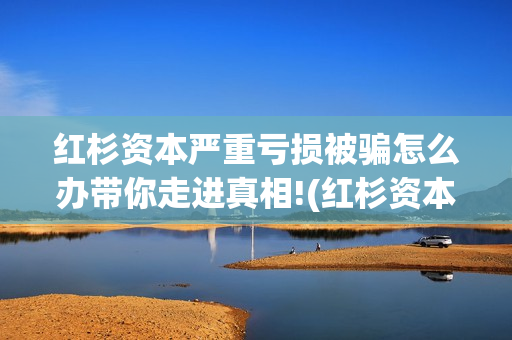 红杉资本严重亏损被骗怎么办带你走进真相!(红杉资本有多厉害)