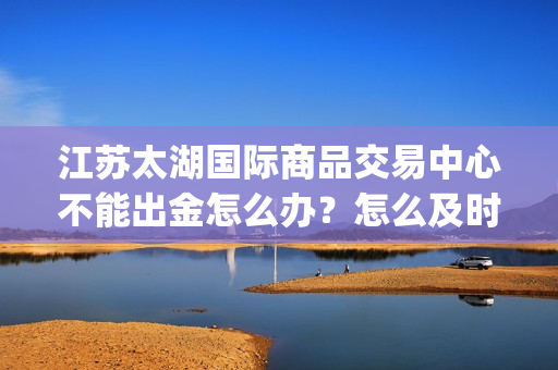 江苏太湖国际商品交易中心不能出金怎么办？怎么及时止损？(太湖国际老板简介)