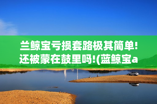 兰鲸宝亏损套路极其简单!还被蒙在鼓里吗!(蓝鲸宝app下载)