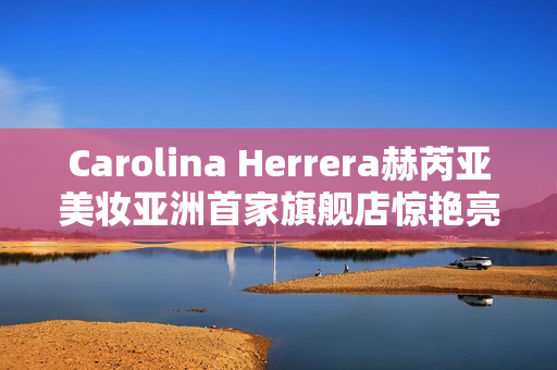 Carolina Herrera赫芮亚美妆亚洲首家旗舰店惊艳亮相南京德基广场 Carolina Herrera赫芮亚美妆亚洲首家旗舰店惊艳亮相南京德基广场