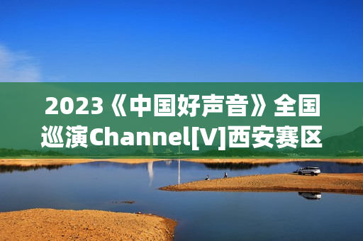 2023《中国好声音》全国巡演Channel[V]西安赛区首届歌手大赛