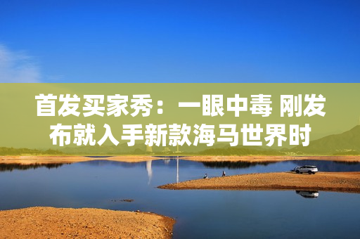 首发买家秀：一眼中毒 刚发布就入手新款海马世界时