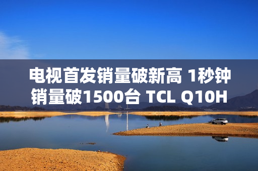 电视首发销量破新高 1秒钟销量破1500台 TCL Q10H 实至名归！