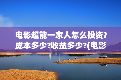 电影超能一家人怎么投资?成本多少?收益多少?(电影超能一家人沈腾免费观看抢先版)