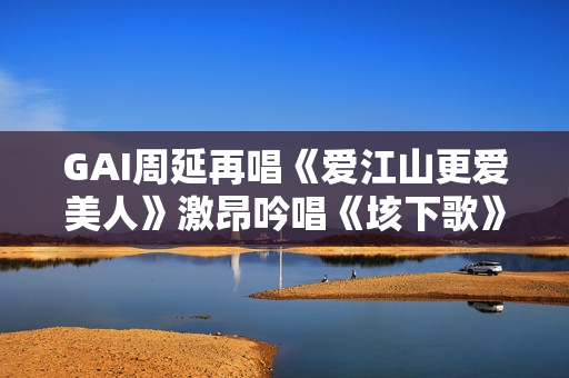 GAI周延再唱《爱江山更爱美人》激昂吟唱《垓下歌》震撼现场