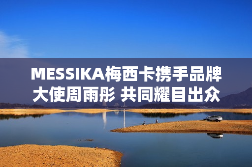 MESSIKA梅西卡携手品牌大使周雨彤 共同耀目出众 MESSIKA梅西卡携手品牌大使周雨彤 共同耀目出众