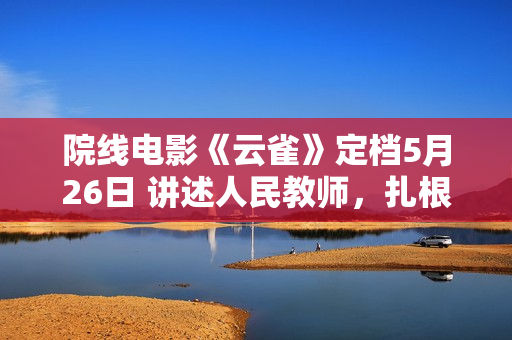 院线电影《云雀》定档5月26日 讲述人民教师，扎根乡村无私奉献