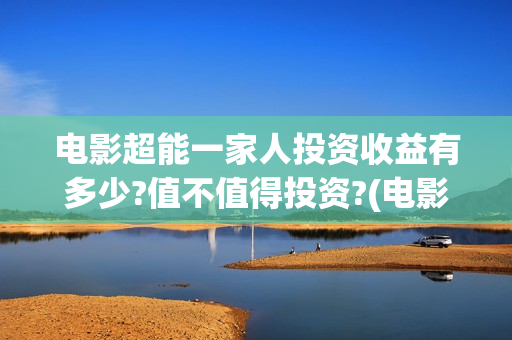电影超能一家人投资收益有多少?值不值得投资?(电影超能一家人沈腾免费观看抢先版)