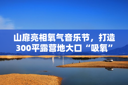 山扉亮相氧气音乐节，打造300平露营地大口“吸氧”