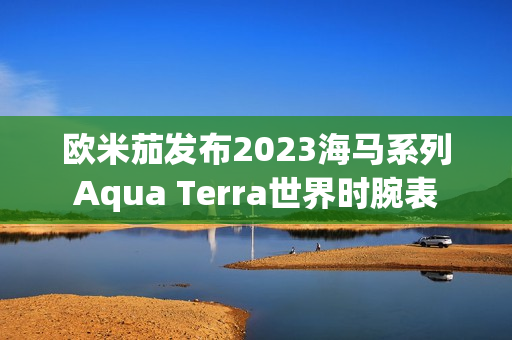 欧米茄发布2023海马系列Aqua Terra世界时腕表