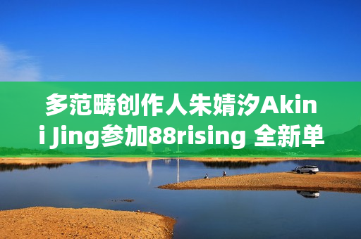 多范畴创作人朱婧汐Akini Jing参加88rising 全新单曲Pump Up生机上线