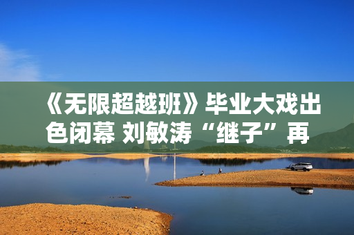 《无限超越班》毕业大戏出色闭幕 刘敏涛“继子”再放异彩 《无限超越班》毕业大戏出色闭幕 刘敏涛“继子”再放异彩