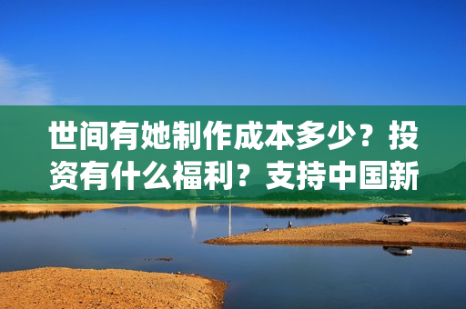 世间有她制作成本多少？投资有什么福利？支持中国新疆棉花(世间有她什么题材)