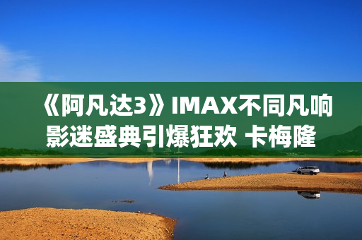 《阿凡达3》IMAX不同凡响影迷盛典引爆狂欢 卡梅隆连线解读IMAX体验(阿凡达3imax有彩蛋吗)