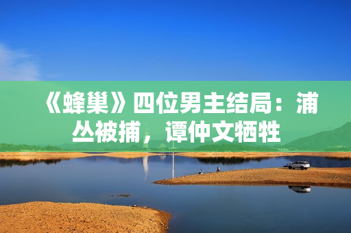 《蜂巢》四位男主结局：浦丛被捕，谭仲文牺牲