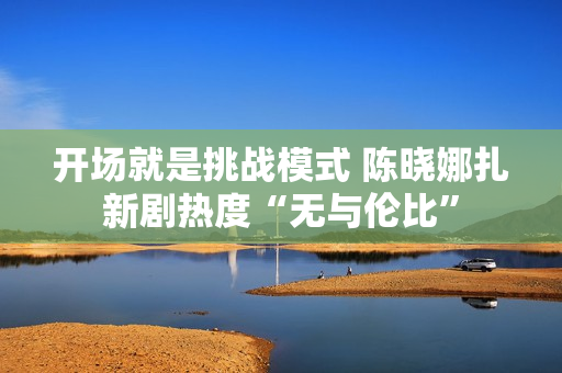 开场就是挑战模式 陈晓娜扎新剧热度“无与伦比”