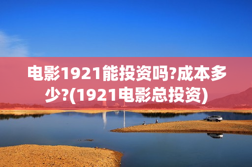 电影1921能投资吗?成本多少?(1921电影总投资)
