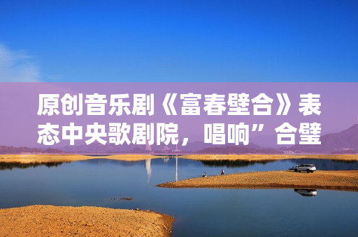 原创音乐剧《富春壁合》表态中央歌剧院，唱响”合璧之喜”!