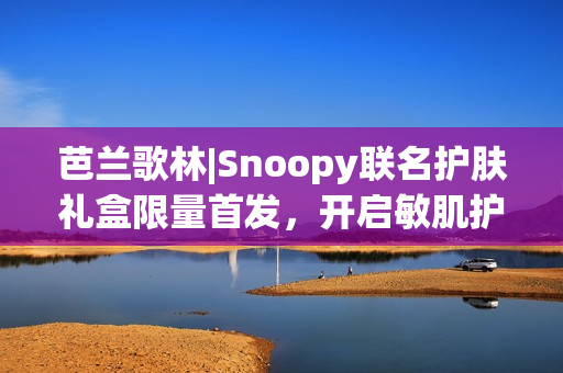 芭兰歌林|Snoopy联名护肤礼盒限量首发，开启敏肌护肤新体验