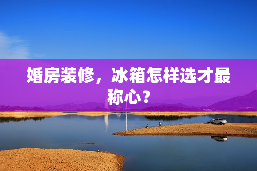 婚房装修，冰箱怎样选才最称心？