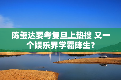 陈玺达要考复旦上热搜 又一个娱乐界学霸降生？