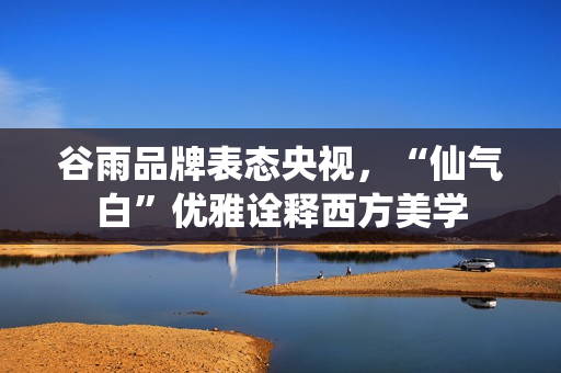 谷雨品牌表态央视，“仙气白”优雅诠释西方美学