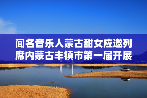 闻名音乐人蒙古甜女应邀列席内蒙古丰镇市第一届开展大会