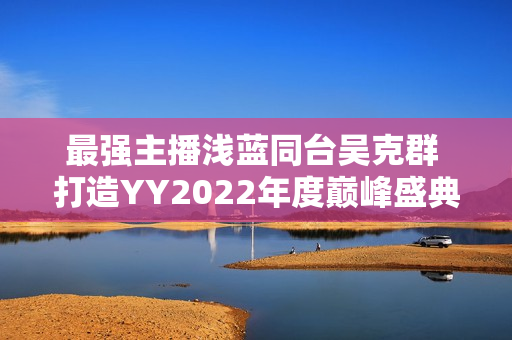 最强主播浅蓝同台吴克群 打造YY2022年度巅峰盛典名局面