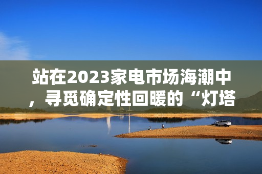 站在2023家电市场海潮中，寻觅确定性回暖的“灯塔”