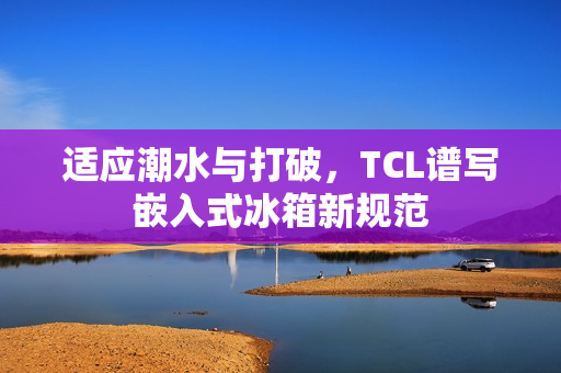 适应潮水与打破，TCL谱写嵌入式冰箱新规范