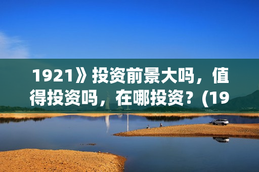1921》投资前景大吗,值得投资吗,在哪投资?(1921投资商) 1921》投资前景大吗,值得投资吗,在哪投资?(1921投资商)