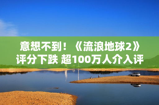 意想不到！《流浪地球2》评分下跌 超100万人介入评分